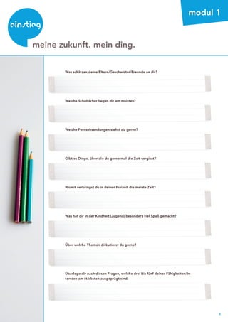 4
beratung
modul 1
Was schätzen deine Eltern/Geschwister/Freunde an dir?
Welche Schulfächer liegen dir am meisten?
Welche Fernsehsendungen siehst du gerne?
Gibt es Dinge, über die du gerne mal die Zeit vergisst?
Womit verbringst du in deiner Freizeit die meiste Zeit?
Was hat dir in der Kindheit (Jugend) besonders viel Spaß gemacht?
Über welche Themen diskutierst du gerne?
Überlege dir nach diesen Fragen, welche drei bis fünf deiner Fähigkeiten/In-
terssen am stärksten ausgeprägt sind.
meine zukunft. mein ding.
 