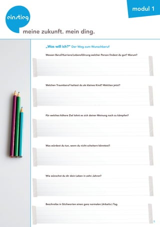 5
beratung
modul 1
„Was will ich?“ Der Weg zum Wunschberuf
Wessen Beruf/Karriere/Lebensführung welcher Person findest du gut? Warum?
Welchen Traumberuf hattest du als kleines Kind? Welchen jetzt?
Für welches höhere Ziel lohnt es sich deiner Meinung nach zu kämpfen?
Was würdest du tun, wenn du nicht scheitern könntest?
Wie wünschst du dir dein Leben in zehn Jahren?
Beschreibe in Stichworten einen ganz normalen (Arbeits-) Tag.
meine zukunft. mein ding.
 