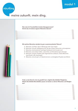 6
beratung
meine zukunft. mein ding.
modul 1
Was raten dir Freunde/Eltern/andere Bezugspersonen?
Stimmt das mit deinen eigenen Wünschen überein?
Mit welchen Menschen würdest du gern zusammenarbeiten? Warum?
	 a) 	 Menschen, die Natur, Sport, Werkzeuge oder Tiere mögen
	 b) 	 Menschen, die sehr wissbegierig sind, die gern Dinge untersuchen und analysieren
	 c) 	 Menschen, die künstlerisch veranlagt, fantasievoll und innovativ sind
	 d) 	Menschen, die anderen helfen, unterrichten und Dienstleistungen erbringen
	 e) 	 Menschen, die gern Projekte oder Organisationen aufbauen, andere Menschen 		
		 beeinflussen oder überzeugen
	 f) 	 Menschen, die sich gern um Details kümmern und Aufgaben/Projekte durchführen
Finde zu dem Bereich, den du gewählt hast, mögliche Berufsbilder/Tätigkeiten.
Welche Berufsfelder/Berufsbilder passen am besten zu deinen Wünschen und Fähigkei-
ten?
 