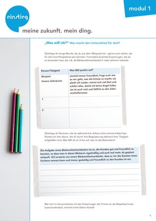 8
beratung
meine zukunft. mein ding.
modul 1
„Was will ich?“ Was macht den Unterschied für dich?
Überlege dir einige Berufe, die du aus dem Alltag kennst – gerne auch solche, die
für dich eine Perspektive sein könnten. Formuliere konkrete Erwartungen, die du
an jemanden hast, der z.B. als Bäckereifachverkäufer/in oder Lehrer/in arbeitet.
Die Aufgabe eines Bäckereifachverkäufers ist es, die Kunden gut und freundlich zu
beraten, so dass man in dieser Bäckerei regelmäßig und auch mal mehr als geplant
einkauft. ICH erwarte von einem Bäckereifachverkäufer, dass er mir die Zutaten eines
Kuchens nennen kann und immer geduldig und freundlich zu den Kunden ist etc.
Person/Tätigkeit Was fällt positiv auf?
Beispiel:
Unsere Zahnärztin
Lächelt immer freundlich; fragt auch wie
es mir geht, was die Schule so macht; sie
pfeift oft Lieder; nimmt sich viel Zeit und
erklärt alles, damit ich keine Angst habe;
sie ist auch nett und höflich zu den Zahn-
arzthelferinnen
1.
2 .
Überlege dir Personen, die du während ihrer Arbeit schon einmal erlebt hast.
Notiere dir drei davon, die dir durch ihre Begeisterung während ihrer Tätigkeit
aufgefallen sind. Was fällt dir an ihnen auf, was ist das Besondere?
Wer sich im Voraus bereits mit den Erwartungen der Firmen an die Bewerber/innen
auseinandersetzt, erreicht einen klaren Vorteil!
 