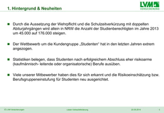 3
 Durch die Aussetzung der Wehrpflicht und die Schulzeitverkürzung mit doppelten
Abiturjahrgängen wird allein in NRW die Anzahl der Studienberechtigten im Jahre 2013
um 45.000 auf 176.000 steigen.
 Der Wettbewerb um die Kundengruppe „Studenten“ hat in den letzten Jahren extrem
angezogen.
 Statistiken belegen, dass Studenten nach erfolgreichem Abschluss eher risikoarme
(kaufmännisch- leitende oder organisatorische) Berufe ausüben.
 Viele unserer Mitbewerber haben dies für sich erkannt und die Risikoeinschätzung bzw.
Berufsgruppeneinstufung für Studenten neu ausgerichtet.
© LVM Versicherungen 22.05.2014Leben Verkaufsförderung
1. Hintergrund & Neuheiten
 