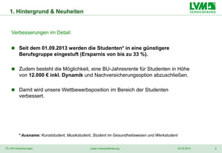 4© LVM Versicherungen 22.05.2014Leben Verkaufsförderung
1. Hintergrund & Neuheiten
Verbesserungen im Detail:
 Seit dem 01.09.2013 werden die Studenten* in eine günstigere
Berufsgruppe eingestuft (Ersparnis von bis zu 33 %).
 Zudem besteht die Möglichkeit, eine BU-Jahresrente für Studenten in Höhe
von 12.000 € inkl. Dynamik und Nachversicherungsoption abzuschließen.
 Damit wird unsere Wettbewerbsposition im Bereich der Studenten
verbessert.
* Ausname: Kunststudent, Musikstudent, Student im Gesundheitswesen und Werkstudent
 