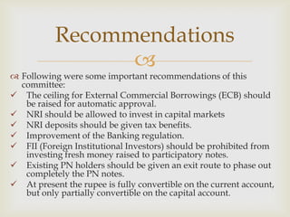 Recommendations
                 
 Following were some important recommendations of this
  committee:
 The ceiling for External Commercial Borrowings (ECB) should
   be raised for automatic approval.
 NRI should be allowed to invest in capital markets
 NRI deposits should be given tax benefits.
 Improvement of the Banking regulation.
 FII (Foreign Institutional Investors) should be prohibited from
   investing fresh money raised to participatory notes.
 Existing PN holders should be given an exit route to phase out
   completely the PN notes.
 At present the rupee is fully convertible on the current account,
   but only partially convertible on the capital account.
 