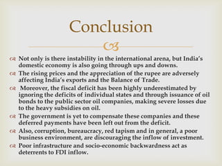 Conclusion
                        
 Not only is there instability in the international arena, but India’s
  domestic economy is also going through ups and downs.
 The rising prices and the appreciation of the rupee are adversely
  affecting India’s exports and the Balance of Trade.
 Moreover, the fiscal deficit has been highly underestimated by
  ignoring the deficits of individual states and through issuance of oil
  bonds to the public sector oil companies, making severe losses due
  to the heavy subsidies on oil.
 The government is yet to compensate these companies and these
  deferred payments have been left out from the deficit.
 Also, corruption, bureaucracy, red tapism and in general, a poor
  business environment, are discouraging the inflow of investment.
 Poor infrastructure and socio-economic backwardness act as
  deterrents to FDI inflow.
 