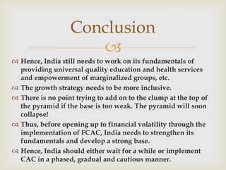 Conclusion
                     
 Hence, India still needs to work on its fundamentals of
  providing universal quality education and health services
  and empowerment of marginalized groups, etc.
 The growth strategy needs to be more inclusive.
 There is no point trying to add on to the clump at the top of
  the pyramid if the base is too weak. The pyramid will soon
  collapse!
 Thus, before opening up to financial volatility through the
  implementation of FCAC, India needs to strengthen its
  fundamentals and develop a strong base.
 Hence, India should either wait for a while or implement
  CAC in a phased, gradual and cautious manner.
 