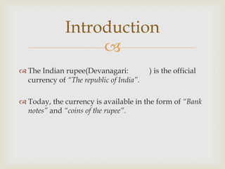 Introduction
                   
 The Indian rupee(Devanagari:           ) is the official
  currency of “The republic of India”.

 Today, the currency is available in the form of “Bank
  notes” and “coins of the rupee”.
 