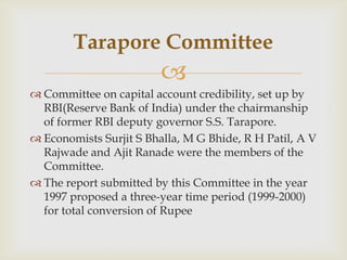 Tarapore Committee
                         
 Committee on capital account credibility, set up by
  RBI(Reserve Bank of India) under the chairmanship
  of former RBI deputy governor S.S. Tarapore.
 Economists Surjit S Bhalla, M G Bhide, R H Patil, A V
  Rajwade and Ajit Ranade were the members of the
  Committee.
 The report submitted by this Committee in the year
  1997 proposed a three-year time period (1999-2000)
  for total conversion of Rupee
 