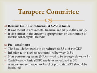 Tarapore Committee
                               
 Reasons for the introduction of CAC in India:
 It was meant to ensure total financial mobility in the country
 It also aimed in the efficient appropriation or distribution of
  international capital in India

   Pre - conditions:
   The fiscal deficit needs to be reduced to 3.5% of the GDP
   Inflation rates need to be controlled between 3-5%
   Non-performing assets (NPAs) need to be brought down to 5%
   Cash Reserve Ratio (CRR) needs to be reduced to 3%
   A monetary exchange rate band of plus minus 5% should be
    instituted
 
