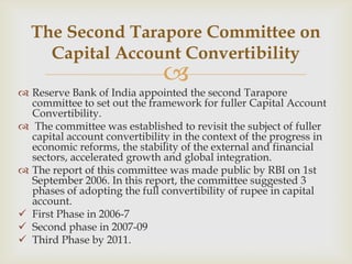The Second Tarapore Committee on
    Capital Account Convertibility
                               
 Reserve Bank of India appointed the second Tarapore
  committee to set out the framework for fuller Capital Account
  Convertibility.
 The committee was established to revisit the subject of fuller
  capital account convertibility in the context of the progress in
  economic reforms, the stability of the external and financial
  sectors, accelerated growth and global integration.
 The report of this committee was made public by RBI on 1st
  September 2006. In this report, the committee suggested 3
  phases of adopting the full convertibility of rupee in capital
  account.
 First Phase in 2006-7
 Second phase in 2007-09
 Third Phase by 2011.
 