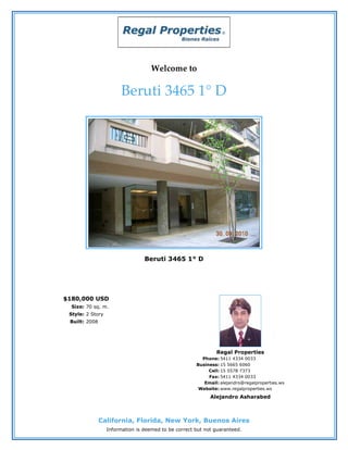 Welcome to

                        Beruti 3465 1° D




                                 Beruti 3465 1° D




$180,000 USD
  Size: 70 sq. m.
 Style: 2 Story
 Built: 2008




                                                              Regal Properties
                                                        Phone: 5411 4334 0033
                                                      Business: 15 5665 6060
                                                           Cell: 15 5578 7373
                                                           Fax: 5411 4334 0033
                                                         Email: alejandro@regalproperties.ws
                                                       Website: www.regalproperties.ws
                                                            Alejandro Asharabed



               California, Florida, New York, Buenos Aires
                  Information is deemed to be correct but not guaranteed.
 