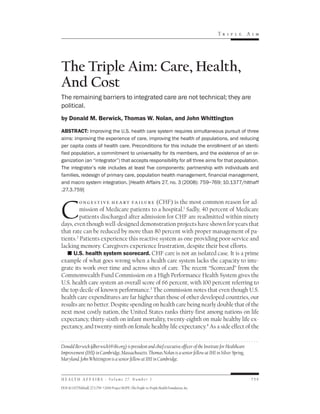 Tr i p l e     Ai m




The Triple Aim: Care, Health,
And Cost
The remaining barriers to integrated care are not technical; they are
political.
by Donald M. Berwick, Thomas W. Nolan, and John Whittington

ABSTRACT: Improving the U.S. health care system requires simultaneous pursuit of three
aims: improving the experience of care, improving the health of populations, and reducing
per capita costs of health care. Preconditions for this include the enrollment of an identi-
fied population, a commitment to universality for its members, and the existence of an or-
ganization (an “integrator”) that accepts responsibility for all three aims for that population.
The integrator’s role includes at least five components: partnership with individuals and
families, redesign of primary care, population health management, financial management,
and macro system integration. [Health Affairs 27, no. 3 (2008): 759–769; 10.1377/hlthaff
.27.3.759]




C
         o n g e s t i v e h e a rt fa i lu r e (CHF) is the most common reason for ad-
         mission of Medicare patients to a hospital.1 Sadly, 40 percent of Medicare
         patients discharged after admission for CHF are readmitted within ninety
days, even though well-designed demonstration projects have shown for years that
that rate can be reduced by more than 80 percent with proper management of pa-
tients.2 Patients experience this reactive system as one providing poor service and
lacking memory. Caregivers experience frustration, despite their best efforts.
   n U.S. health system scorecard. CHF care is not an isolated case. It is a prime
example of what goes wrong when a health care system lacks the capacity to inte-
grate its work over time and across sites of care. The recent “Scorecard” from the
Commonwealth Fund Commission on a High Performance Health System gives the
U.S. health care system an overall score of 66 percent, with 100 percent referring to
the top decile of known performance.3 The commission notes that even though U.S.
health care expenditures are far higher than those of other developed countries, our
results are no better. Despite spending on health care being nearly double that of the
next most costly nation, the United States ranks thirty-first among nations on life
expectancy, thirty-sixth on infant mortality, twenty-eighth on male healthy life ex-
pectancy, and twenty-ninth on female healthy life expectancy.4 As a side effect of the


Donald Berwick (dberwick1@ihi.org) is president and chief executive officer of the Institute for Healthcare
Improvement (IHI) in Cambridge, Massachusetts. Thomas Nolan is a senior fellow at IHI in Silver Spring,
Maryland. John Whittington is a senior fellow at IHI in Cambridge.


H E A L T H A F F A I R S ~ Vo l u m e 2 7 , N u m b e r 3                                                     759

DOI 10.1377/hlthaff.27.3.759 ©2008 Project HOPE–The People-to-People Health Foundation, Inc.
 