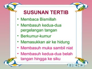 13
SUSUNAN TERTIB
• Membaca Bismillah
• Membasuh kedua-dua
pergelangan tangan
• Berkumur-kumur
• Memasukkan air ke hidung
• Membasuh muka sambil niat
• Membasuh kedua-dua belah
tangan hingga ke siku
 