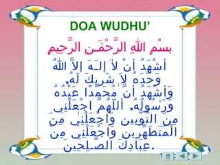 17
DOA WUDHU’
‫م‬ِ ‫حمي‬ِ ‫ر‬َّ ‫نا ال‬ِ ‫منـ‬َ‫نـ‬ ‫ح‬ْ‫ـَم‬ ‫ر‬َّ ‫هللاا ال‬ِ  ‫ما‬ِ ‫س‬ْ‫ـَم‬ ‫ب‬
‫هللا‬ُ ‫ل‬َّ ‫إ‬ ‫ه‬َ‫نـ‬ ‫نـ‬َ‫نـ‬ ‫إل‬ ‫ل‬َ‫نـ‬ ‫ن‬ْ‫ـَم‬ ‫أ‬ ‫د‬ُ ‫ه‬َ‫نـ‬ ‫ش‬ْ‫ـَم‬ ‫أ‬
‫ل‬َ‫نـ‬ ‫ه‬ُ ‫د‬َ‫نـ‬ ‫ح‬ْ‫ـَم‬ ‫و‬َ‫نـ‬,‫ه‬ُ ‫ل‬َ‫نـ‬ ‫ك‬َ‫نـ‬ ‫ري‬ِ ‫ش‬َ‫نـ‬
‫ه‬ُ ‫د‬ُ ‫ب‬ْ‫ـَم‬ ‫ع‬َ‫نـ‬ ‫دا‬ً ‫م‬َّ ‫ح‬َ‫نـ‬ ‫م‬ُ ‫ن‬َّ ‫أ‬ ‫د‬ُ ‫ه‬َ‫نـ‬ ‫ش‬ْ‫ـَم‬ ‫وأ‬َ‫نـ‬
,‫ني‬ِ ‫ل‬ْ‫ـَم‬ ‫ع‬َ‫نـ‬ ‫ج‬ْ‫ـَم‬ ‫ا‬ ‫م‬َّ ‫ه‬ُ ‫ل‬ّ ‫أل‬ ‫ه‬ُ ‫ل‬ُ ‫سو‬ُ ‫ر‬َ‫نـ‬ ‫و‬َ‫نـ‬
‫ن‬َ‫نـ‬ ‫م‬ِ ‫ني‬ِ ‫ل‬ْ‫ـَم‬ ‫ع‬َ‫نـ‬ ‫ج‬ْ‫ـَم‬ ‫وا‬َ‫نـ‬ ‫ن‬ِ ‫بمي‬ِ ‫و‬َّ ‫ت‬َّ ‫ال‬ ‫ن‬َ‫نـ‬ ‫م‬ِ
‫ن‬ْ‫ـَم‬ ‫م‬ِ ‫ني‬ِ ‫ل‬ْ‫ـَم‬ ‫ع‬َ‫نـ‬ ‫ج‬ْ‫ـَم‬ ‫وا‬َ‫نـ‬ ‫ن‬ِ ‫ري‬ِ ‫ه‬ّ ‫ط‬َ‫نـ‬ ‫ت‬َ‫نـ‬ ‫م‬ُ ‫ل‬ْ‫ـَم‬ ‫ا‬
‫ن‬َ‫نـ‬ ‫حمي‬ِ ‫ل‬ِ ‫صنـ‬َّ ‫ال‬ ‫ك‬َ‫نـ‬ ‫د‬ِ ‫با‬َ‫نـ‬ ‫ع‬ِ .
 