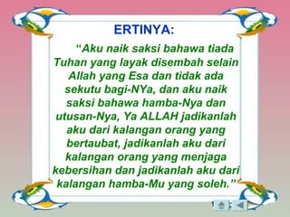 18
ERTINYA:
“Aku naik saksi bahawa tiada
Tuhan yang layak disembah selain
Allah yang Esa dan tidak ada
sekutu bagi-NYa, dan aku naik
saksi bahawa hamba-Nya dan
utusan-Nya, Ya ALLAH jadikanlah
aku dari kalangan orang yang
bertaubat, jadikanlah aku dari
kalangan orang yang menjaga
kebersihan dan jadikanlah aku dari
kalangan hamba-Mu yang soleh.”
 