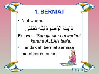 7
1. BERNIAT
• Niat wudhu’:
‫ـى‬َ‫ى‬‫علال‬َ‫ى‬ ‫ت‬َ‫ى‬ ‫ـِه‬ّ‫ه‬‫لـل‬ِ‫ل‬ ‫ء‬َ‫ى‬ ‫ضءو‬ُ‫ءو‬ ‫ءو‬ُ‫ءو‬ ‫ل‬ْ‫و‬‫ا‬ ‫ت‬ُ‫ءو‬ ‫ءوتي‬َ‫ى‬ ‫ن‬َ‫ى‬
Ertinya : “Sahaja aku berwudhu’
kerana ALLAH taala.
• Hendaklah berniat semasa
membasuh muka.
 