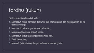 fardhu (rukun)
Fardhu (rukun) wudhu ada 6 yaitu:
1. Membasuh muka (termasuk berkumur dan memasukkan dan mengeluarkan air ke
dan dari hidung)
2. Membasuh kedua tangan sampai kedua siku,
3. Mengusap (menyapu) seluruh kepala
4. Membasuh kedua kaki sampai kedua mata kaki,
5. Tertib (berurutan),
6. Muwalah (tidak diselingi dengan perkara-perkara yang lain).
 