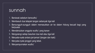 sunnah
1. Bersiwak sebelum berwudhu’
2. Membasuh dua telapak tangan sebanyak tiga kali
3. Bersungguh-sungguh dalam memasukkan air ke dalam hidung kecuali bagi yang
berpuasa
4. Mendahulukan anggota wudhu’ yang kanan
5. Mengulangi setiap basuhan dua kali atau tiga kali
6. Menyela-nyela antara jari-jemari (tangan dan kaki)
7. Menyela-nyela jenggot yang lebat.
8. Menyempurnakan wudhu’
 