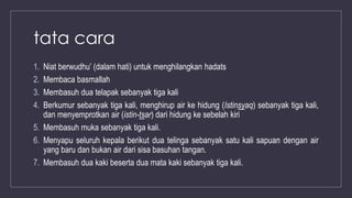 tata cara
1. Niat berwudhu’ (dalam hati) untuk menghilangkan hadats
2. Membaca basmallah
3. Membasuh dua telapak sebanyak tiga kali
4. Berkumur sebanyak tiga kali, menghirup air ke hidung (Istinsyaq) sebanyak tiga kali,
dan menyemprotkan air (istin-tsar) dari hidung ke sebelah kiri
5. Membasuh muka sebanyak tiga kali.
6. Menyapu seluruh kepala berikut dua telinga sebanyak satu kali sapuan dengan air
yang baru dan bukan air dari sisa basuhan tangan.
7. Membasuh dua kaki beserta dua mata kaki sebanyak tiga kali.
 