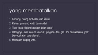 yang membatalkan
1. Kencing, buang air besar, dan kentut
2. Keluarnya mani, wadi, dan madzi
3. Tidur lelap (dalam keadaan tidak sadar)
4. Hilangnya akal karena mabuk, pingsan dan gila. Ini berdasarkan ijma’
(kesepakatan para ulama).
5. Memakan daging unta.
 