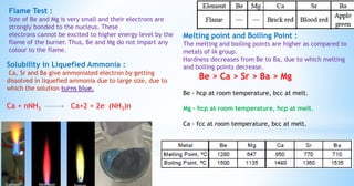 Flame Test :
Size of Be and Mg is very small and their electrons are
strongly bonded to the nucleus. These
electrons cannot be excited to higher energy level by the
flame of the burner. Thus, Be and Mg do not impart any
colour to the flame.
Solubility in Liquefied Ammonia :
Ca, Sr and Ba give ammoniated electron by getting
dissolved in liquefied ammonia due to large size, due to
which the solution turns blue.
Ca + nNH3 Ca+2 + 2e– (NH3)n
Melting point and Boiling Point :
The melting and boiling points are higher as compared to
metals of IA group.
Hardness decreases from Be to Ba, due to which melting
and boiling points decrease.
Be > Ca > Sr > Ba > Mg
Be - hcp at room temperature, bcc at melt.
Mg - hcp at room temperature, hcp at melt.
Ca - fcc at room temperature, bcc at melt.
 