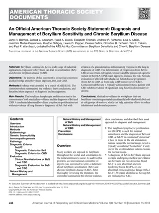 AMERICAN THORACIC SOCIETY
DOCUMENTS
An Ofﬁcial American Thoracic Society Statement: Diagnosis and
Management of Beryllium Sensitivity and Chronic Beryllium Disease
John R. Balmes, Jerrold L. Abraham, Raed A. Dweik, Elizabeth Fireman, Andrew P. Fontenot, Lisa A. Maier,
Joachim Muller-Quernheim, Gaston Ostiguy, Lewis D. Pepper, Cesare Saltini, Christine R. Schuler, Tim K. Takaro,
and Paul F. Wambach; on behalf of the ATS Ad Hoc Committee on Beryllium Sensitivity and Chronic Beryllium Disease
THIS OFFICIAL STATEMENT OF THE AMERICAN THORACIC SOCIETY (ATS) WAS APPROVED BY THE ATS BOARD OF DIRECTORS, June 2014
Rationale: Beryllium continues to have a wide range of industrial
applications. Exposure to beryllium can lead to sensitization (BeS)
and chronic beryllium disease (CBD).
Objectives: The purpose of this statement is to increase awareness
and knowledge about beryllium exposure, BeS, and CBD.
Methods: Evidence was identiﬁed by a search of MEDLINE. The
committee then summarized the evidence, drew conclusions, and
described their approach to diagnosis and management.
Main Results: The beryllium lymphocyte proliferation test is the
cornerstoneofbothmedicalsurveillanceandthediagnosisofBeS and
CBD. A conﬁrmed abnormal beryllium lymphocyte proliferation test
without evidence of lung disease is diagnostic of BeS. BeS with
evidence of a granulomatous inﬂammatory response in the lung is
diagnostic of CBD. The determinants of progression from BeS to
CBDareuncertain,buthigherexposuresandthepresenceofagenetic
variant in the HLA-DP b chain appear to increase the risk. Periodic
evaluation of affected individuals can detect disease progression
(from BeS to CBD, or from mild CBD to more severe CBD).
Corticosteroid therapy is typically administered when a patient with
CBD exhibits evidence of signiﬁcant lung function abnormality or
decline.
Conclusions: Medical surveillance in workplaces that use
beryllium-containing materials can identify individuals with BeS and
at-risk groups of workers, which can help prioritize efforts to reduce
inhalational and dermal exposures.
Contents
Overview
Introduction
Methods
Epidemiology
Genetic Susceptibility
Immunopathogenesis
Pathology
Diagnostic Criteria
BeLPT
Diagnostic Criteria for BeS
Diagnostic Criteria for CBD
Evaluation
Clinical Manifestations of BeS
and CBD
Diagnostic Evaluation for BeS
and CBD
Natural History and
Management
Natural History and Management
of BeS
Natural History and Management
of CBD
Prevention
Conclusions
Overview
Many workers are exposed to beryllium
throughout the world, and sensitization to
the metal continues to occur. To address this
problem, an international committee of
experts was convened to write a statement
about beryllium sensitization (BeS) and
chronic beryllium disease (CBD). After
thoroughly reviewing the literature, the
committee summarized the relevant evidence,
drew conclusions, and described their usual
approach to diagnosis and management.
d The beryllium lymphocyte proliferation
test (BeLPT) is used for medical
surveillance and the diagnosis of BeS and
CBD. A BeLPT is considered “abnormal”
if two or more of the six stimulation
indices exceed the normal range. A test is
typically considered “borderline” if only
one of the six stimulation indices exceeds
the normal range.
d A diagnosis of BeS in beryllium-exposed
workers undergoing medical surveillance
can be based on two abnormal blood
BeLPTs, one abnormal and one
borderline blood BeLPT, or one
abnormal bronchoalveolar lavage (BAL)
BeLPT. Workers identiﬁed as having BeS
are evaluated for CBD.
An Executive Summary of this document is available at http://www.atsjournals.org/doi/suppl/10.1164/rccm.201409-1722ST/suppl_ﬁle/Executive_Summary.pdf
Am J Respir Crit Care Med Vol 190, Iss 10, pp e34–e59, Nov 15, 2014
Copyright © 2014 by the American Thoracic Society
DOI: 10.1164/rccm.201409-1722ST
Internet address: www.atsjournals.org
e34 American Journal of Respiratory and Critical Care Medicine Volume 190 Number 10 | November 15 2014
 