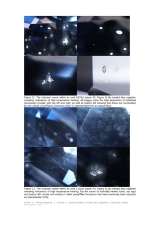 Figure 11: The inclusion scene within an oval 0.874ct (stone #2, Figure 5) Be treated blue sapphire 
revealing indications of high temperature heating. All images show the total destruction of individual 
(previously) crystals with top left and right, as well as bottom left showing that these are surrounded 
by fine clouds of pinͲpoint inclusions (seen in reflected light from an optical fiber). 
Figure 12: The inclusion scene within an oval 1.101ct (stone #3, Figure 5) Be treated blue sapphire 
revealing indications of high temperature heating. Top left traces of artificially healed tubes, top right 
and bottom left circular and indistinct coiled springͲlike formations that have previously been reported 
as characteristic of Be 
DuToit, G., Thanachakaphad, J., Scarratt, K. (2009) Beryllium Treated Blue Sapphires: Continuing market 
observations and 
 