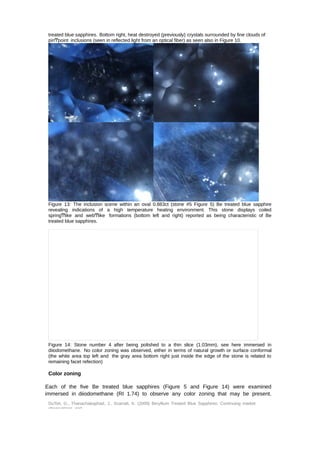 treated blue sapphires. Bottom right, heat destroyed (previously) crystals surrounded by fine clouds of 
pinͲpoint inclusions (seen in reflected light from an optical fiber) as seen also in Figure 10. 
Figure 13: The inclusion scene within an oval 0.883ct (stone #5 Figure 5) Be treated blue sapphire 
revealing indications of a high temperature heating environment. This stone displays coiled 
springͲlike and webͲlike formations (bottom left and right) reported as being characteristic of Be 
treated blue sapphires. 
Figure 14: Stone number 4 after being polished to a thin slice (1.03mm), see here immersed in 
diiodomethane. No color zoning was observed, either in terms of natural growth or surface conformal 
(the white area top left and the gray area bottom right just inside the edge of the stone is related to 
remaining facet refection) 
Color zoning 
Each of the five Be treated blue sapphires (Figure 5 and Figure 14) were examined 
immersed in diiodomethane (RI 1.74) to observe any color zoning that may be present. 
DuToit, G., Thanachakaphad, J., Scarratt, K. (2009) Beryllium Treated Blue Sapphires: Continuing market 
observations and 
 
