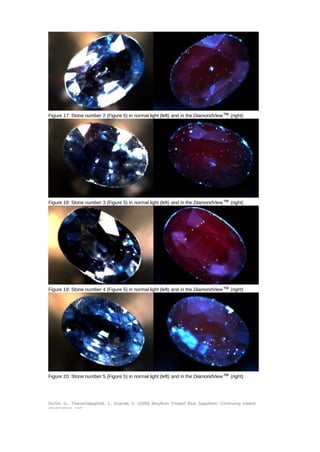 Figure 17: Stone number 2 (Figure 5) in normal light (left) and in the DiamondView™ (right) 
Figure 18: Stone number 3 (Figure 5) in normal light (left) and in the DiamondView™ (right) 
Figure 19: Stone number 4 (Figure 5) in normal light (left) and in the DiamondView™ (right) 
Figure 20: Stone number 5 (Figure 5) in normal light (left) and in the DiamondView™ (right) 
DuToit, G., Thanachakaphad, J., Scarratt, K. (2009) Beryllium Treated Blue Sapphires: Continuing market 
observations and 
 