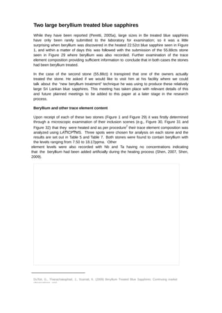 Two large beryllium treated blue sapphires 
While they have been reported (Peretti, 2005a), large sizes in Be treated blue sapphires 
have only been rarely submitted to the laboratory for examination; so it was a little 
surprising when beryllium was discovered in the heated 22.52ct blue sapphire seen in Figure 
1, and within a matter of days this was followed with the submission of the 55.88cts stone 
seen in Figure 29 where beryllium was also recorded. Further examination of the trace 
element composition providing sufficient information to conclude that in both cases the stones 
had been beryllium treated. 
In the case of the second stone (55.88ct) it transpired that one of the owners actually 
treated the stone. He asked if we would like to visit him at his facility where we could 
talk about the “new beryllium treatment” technique he was using to produce these relatively 
large Sri Lankan blue sapphires. This meeting has taken place with relevant details of this 
and future planned meetings to be added to this paper at a later stage in the research 
process. 
Beryllium and other trace element content 
Upon receipt of each of these two stones (Figure 1 and Figure 29) it was firstly determined 
through a microscopic examination of their inclusion scenes (e.g., Figure 30, Figure 31 and 
Figure 32) that they were heated and as per procedure2 their trace element composition was 
analyzed using LAͲICPͲMS. Three spots were chosen for analysis on each stone and the 
results are set out in Table 5 and Table 7. Both stones were found to contain beryllium with 
the levels ranging from 7.50 to 18.17ppma. Other 
element levels were also recorded with Nb and Ta having no concentrations indicating 
that the beryllium had been added artificially during the heating process (Shen, 2007, Shen, 
2009). 
DuToit, G., Thanachakaphad, J., Scarratt, K. (2009) Beryllium Treated Blue Sapphires: Continuing market 
observations and 
 