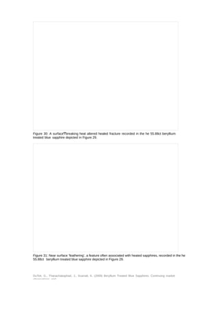 Figure 30: A surfaceͲbreaking heat altered healed fracture recorded in the he 55.88ct beryllium 
treated blue sapphire depicted in Figure 29. 
Figure 31: Near surface ‘feathering’, a feature often associated with heated sapphires, recorded in the he 
55.88ct beryllium treated blue sapphire depicted in Figure 29. 
DuToit, G., Thanachakaphad, J., Scarratt, K. (2009) Beryllium Treated Blue Sapphires: Continuing market 
observations and 
 