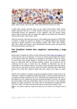 Figure 2: An assortment of corundum following heating with beryllium, note that while many now 
appear yellow of orange, many remain blue. Photo: John Emmett from (Emmett, et al., 2003). 
In 2005 while routinely examining stones for Be content Peretti (Peretti, 2005a, Peretti, 
2005b) discovered that this or a similar treatment technique had begun to be used to 
commercially enhance the appearance of blue sapphires. Over the ensuing months 
several authors examined these Be treated blue sapphires and reported their observations 
(DuToit, 2006, Pardieu, 2006, Pardieu, 2008). 
While the consensus concerning these stones is that analytical data acquired by LAͲICPͲMS 
is required to identify the presence of beryllium in an artificially diffused form (beryllium 
may also be present naturally in blue sapphires (Pardieu, 2007, Shen, 2007, Pardieu, 
2008, Shen, 2009), when present, certain ‘characteristic’ inclusions scenes may indicate that 
this treatment had been used (Figure 3). 
Five Beryllium treated blue sapphires representing a large 
parcel 
Being located in Bangkok the authors are often asked about treated rubies and sapphires and 
if many find their way to the laboratory. In the last 12 months several people have asked if 
many Beryllium treated blue sapphires are submitted for examination to which we answer; 
no, even though every heated sapphire is checked for Be content very few Be treated 
stones are discovered within the samples submitted. However, we do expand on this by 
cautioning that the type of stones that are submitted to laboratories may not be 
representative of the available material in the market. Indeed after being asked this question 
a few times, we have gone out into the market and found it relatively easy to obtain large 
parcels of Be treated blue sapphires (being sold under various name tags) e.g., Figure 
4. 
Recently Terry Coldham of Sapphex (Australia) knowingly purchased a large parcel of Be 
treated blue sapphires in Bangkok (example image Figure 4). Upon the stones reaching him 
in Australia he looked through the lot on his microscope and suspected that they were a 
little different from the material that had been previously described in the texts. He selected 
five stones (Table 1) that were representative (Figure 5) and sent them to GIA Laboratory 
Bangkok for further examination. The stones were all oval faceted and weighed between 
0.874 and 1.209ct. The colors varied from light (stone 1) to dark (stone 3) blue in color. 
Table 1: Five beryllium treated blue sapphires purchased by Terry Coldham on the Bangkok market in 
2009 
DuToit, G., Thanachakaphad, J., Scarratt, K. (2009) Beryllium Treated Blue Sapphires: Continuing market 
observations and 
 