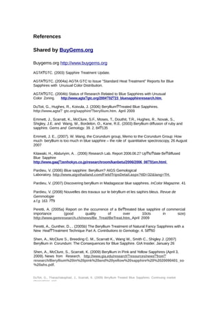 References 
Shared by BuyGems.org 
Buygems.org http://www.buygems.org 
AGTAͲGTC. (2003) Sapphire Treatment Update. 
AGTAͲGTC. (2004a) AGTA GTC to Issue "Standard Heat Treatment" Reports for Blue 
Sapphires with Unusual Color Distribution. 
AGTAͲGTC. (2004b) Status of Research Related to Blue Sapphires with Unusual 
Color Zoning. http://www.agta Ͳ gtc.org/2004 Ͳ 02 Ͳ 23_bluesapphireresearch.htm . 
DuToit, G., Hughes, R., Koivula, J. (2006) BerylliumͲTreated Blue Sapphires. 
http://www.agtaͲ gtc.org/sapphireͲberyllium.htm. April 2009 
Emmett, J., Scarratt, K., McClure, S.F., Moses, T., Douthit, T.R., Hughes, R., Novak, S., 
Shigley, J.E. and Wang, W., Bordelon, O., Kane, R.E. (2003) Beryllium diffusion of ruby and 
sapphire. Gems and Gemology. 39. 2. 84Ͳ135 
Emmett, J. E., (2007). W. Wang, the Corundum group, Memo to the Corundum Group: How 
much beryllium is too much in blue sapphire – the role of quantitative spectroscopy, 26 August 
2007 
Kitawaki, H., Abduriyim, A. . (2006) Research Lab. Report 2006.06.27 UpͲtoͲdate BeͲdiffused 
Blue Sapphire 
http://www.gaaj Ͳ zenhokyo.co.jp/researchroom/kanbetu/2006/2006_06 Ͳ 01en.html . 
Pardieu, V. (2006) Blue sapphire: Beryllium? AIGS Gemological 
Laboratory. http://www.aigsthailand.com/FieldTripsDetail.aspx?tID=32&lang=TH . 
Pardieu, V. (2007) Discovering beryllium in Madagascar blue sapphires. InColor Magazine. 41 
Pardieu, V. (2008) Nouvelles des travaux sur le béryllium et les saphirs bleus. Revue de 
Gemmologie 
a.f.g. 163. 7Ͳ9 
Peretti, A. (2005a) Report on the occurrence of a BeͲtreated blue sapphire of commercial 
importance (good quality of over 10cts in size) 
http://www.gemresearch.ch/news/Be_Treat/BeTreat.htm . April 2009 
Peretti, A., Gunther, D., . (2005b) The Beryllium Treatment of Natural Fancy Sapphires with a 
New HeatͲTreatment Technique Part A. Contributions to Gemology. 4. 58Ͳ60 
Shen, A., McClure S., Breeding C. M., Scarratt K., Wang W., Smith C., Shigley J. (2007) 
Beryllium in Corundum: The Consequences for Blue Sapphire. GIA Insider. January 26 
Shen, A., McClure, S., Scarratt, K. (2009) Beryllium in Pink and Yellow Sapphires (April 3, 
2009). News from Research. http://www.gia.edu/research Ͳ r esources/news Ͳ from Ͳ 
research/Beryllium%20in%20pink%20and%20yellow%20sapphire%20%2020090401_so 
%20ahs.pdf. 
DuToit, G., Thanachakaphad, J., Scarratt, K. (2009) Beryllium Treated Blue Sapphires: Continuing market 
observations and 
