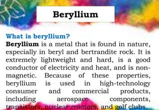 What is beryllium?
Beryllium is a metal that is found in nature,
especially in beryl and bertrandite rock. It is
extremely lightweight and hard, is a good
conductor of electricity and heat, and is non-
magnetic. Because of these properties,
beryllium is used in high-technology
consumer and commercial products,
including aerospace components,
transistors, nuclear reactors, and golf clubs.
Beryllium
 