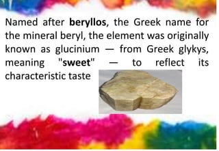 Named after beryllos, the Greek name for
the mineral beryl, the element was originally
known as glucinium — from Greek glykys,
meaning "sweet" — to reflect its
characteristic taste
 