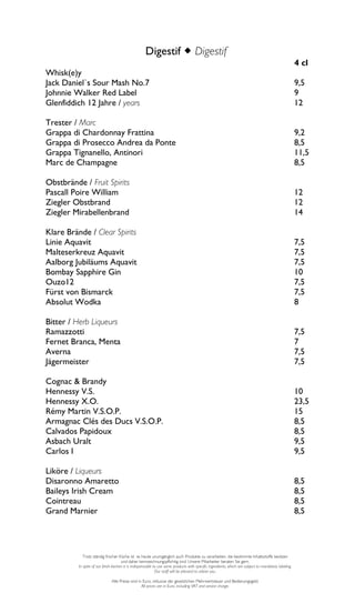 Digestif Digestif
                                                                                                                                                       4 cl
Whisk(e)y
Jack Daniel`s Sour Mash No.7                                                                                                                           9,5
Johnnie Walker Red Label                                                                                                                               9
Glenfiddich 12 Jahre / years                                                                                                                           12

Trester / Marc
Grappa di Chardonnay Frattina                                                                                                                          9,2
Grappa di Prosecco Andrea da Ponte                                                                                                                     8,5
Grappa Tignanello, Antinori                                                                                                                            11,5
Marc de Champagne                                                                                                                                      8,5

Obstbrände / Fruit Spirits
Pascall Poire William                                                                                                                                  12
Ziegler Obstbrand                                                                                                                                      12
Ziegler Mirabellenbrand                                                                                                                                14

Klare Brände / Clear Spirits
Linie Aquavit                                                                                                                                          7,5
Malteserkreuz Aquavit                                                                                                                                  7,5
Aalborg Jubiläums Aquavit                                                                                                                              7,5
Bombay Sapphire Gin                                                                                                                                    10
Ouzo12                                                                                                                                                 7,5
Fürst von Bismarck                                                                                                                                     7,5
Absolut Wodka                                                                                                                                          8

Bitter / Herb Liqueurs
Ramazzotti                                                                                                                                             7,5
Fernet Branca, Menta                                                                                                                                   7
Averna                                                                                                                                                 7,5
Jägermeister                                                                                                                                           7,5

Cognac & Brandy
Hennessy V.S.                                                                                                                                          10
Hennessy X.O.                                                                                                                                          23,5
Rémy Martin V.S.O.P.                                                                                                                                   15
Armagnac Clés des Ducs V.S.O.P.                                                                                                                        8,5
Calvados Papidoux                                                                                                                                      8,5
Asbach Uralt                                                                                                                                           9,5
Carlos I                                                                                                                                               9,5

Liköre / Liqueurs
Disaronno Amaretto                                                                                                                                     8,5
Baileys Irish Cream                                                                                                                                    8,5
Cointreau                                                                                                                                              8,5
Grand Marnier                                                                                                                                          8,5




             Trotz ständig frischer Küche ist es heute unumgänglich auch Produkte zu verarbeiten, die bestimmte Inhaltsstoffe besitzen
                                      und daher kennzeichnungspflichtig sind. Unsere Mitarbeiter beraten Sie gern.
          In spite of our fresh kitchen it is indispensable to use some products with specific ingredients, which are subject to mandatory labeling.
                                                             Our staff will be pleased to advise you.

                               Alle Preise sind in Euro, inklusive der gesetzlichen Mehrwertsteuer und Bedienungsgeld.
                                                  All prices are in Euro, including VAT and service charge.
 