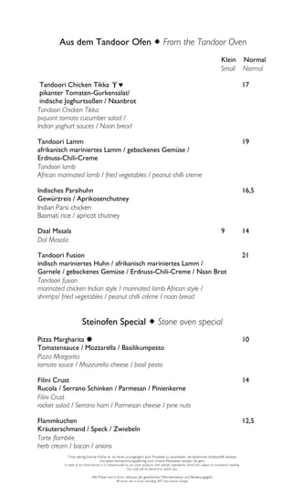 Aus dem Tandoor Ofen From the Tandoor Oven
                                                                                                                                     Klein             Normal
                                                                                                                                     Small             Normal

 Tandoori Chicken Tikka                                                                                                                              17
 pikanter Tomaten-Gurkensalat/
 indische Joghurtsoßen / Naanbrot
Tandoori Chicken Tikka
piquant tomato cucumber salad /
Indian yoghurt sauces / Naan bread

Tandoori Lamm                                                                                                                                          19
afrikanisch mariniertes Lamm / gebackenes Gemüse /
Erdnuss-Chili-Creme
Tandoori lamb
African marinated lamb / fried vegetables / peanut chilli creme

Indisches Parsihuhn                                                                                                                                    16,5
Gewürzreis / Aprikosenchutney
Indian Parsi chicken
Basmati rice / apricot chutney

Daal Masala                                                                                                                          9                 14
Dal Masala

Tandoori Fusion                                                                                                                                        21
indisch mariniertes Huhn / afrikanisch mariniertes Lamm /
Garnele / gebackenes Gemüse / Erdnuss-Chili-Creme / Naan Brot
Tandoori fusion
marinated chicken Indian style / marinated lamb African style /
shrimps/ fried vegetables / peanut chilli crème / naan bread


                       Steinofen Special Stone oven special
Pizza Margharita                                                                                                                                      10
Tomatensauce / Mozzarella / Basilikumpesto
Pizza Margarita
tomato sauce / Mozzarella cheese / basil pesto

Filini Crust                                                                                                                                           14
Rucola / Serrano Schinken / Parmesan / Pinienkerne
Filini Crust
rocket salad / Serrano ham / Parmesan cheese / pine nuts

Flammkuchen                                                                                                                                            12,5
Kräuterschmand / Speck / Zwiebeln
Tarte flambée
herb cream / bacon / onions
             Trotz ständig frischer Küche ist es heute unumgänglich auch Produkte zu verarbeiten, die bestimmte Inhaltsstoffe besitzen
                                      und daher kennzeichnungspflichtig sind. Unsere Mitarbeiter beraten Sie gern.
          In spite of our fresh kitchen it is indispensable to use some products with specific ingredients, which are subject to mandatory labeling.
                                                             Our staff will be pleased to advise you.

                               Alle Preise sind in Euro, inklusive der gesetzlichen Mehrwertsteuer und Bedienungsgeld.
                                                  All prices are in Euro, including VAT and service charge.
 