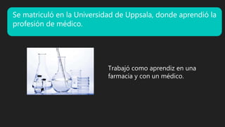 Se matriculó en la Universidad de Uppsala, donde aprendió la
profesión de médico.
Trabajó como aprendiz en una
farmacia y con un médico.