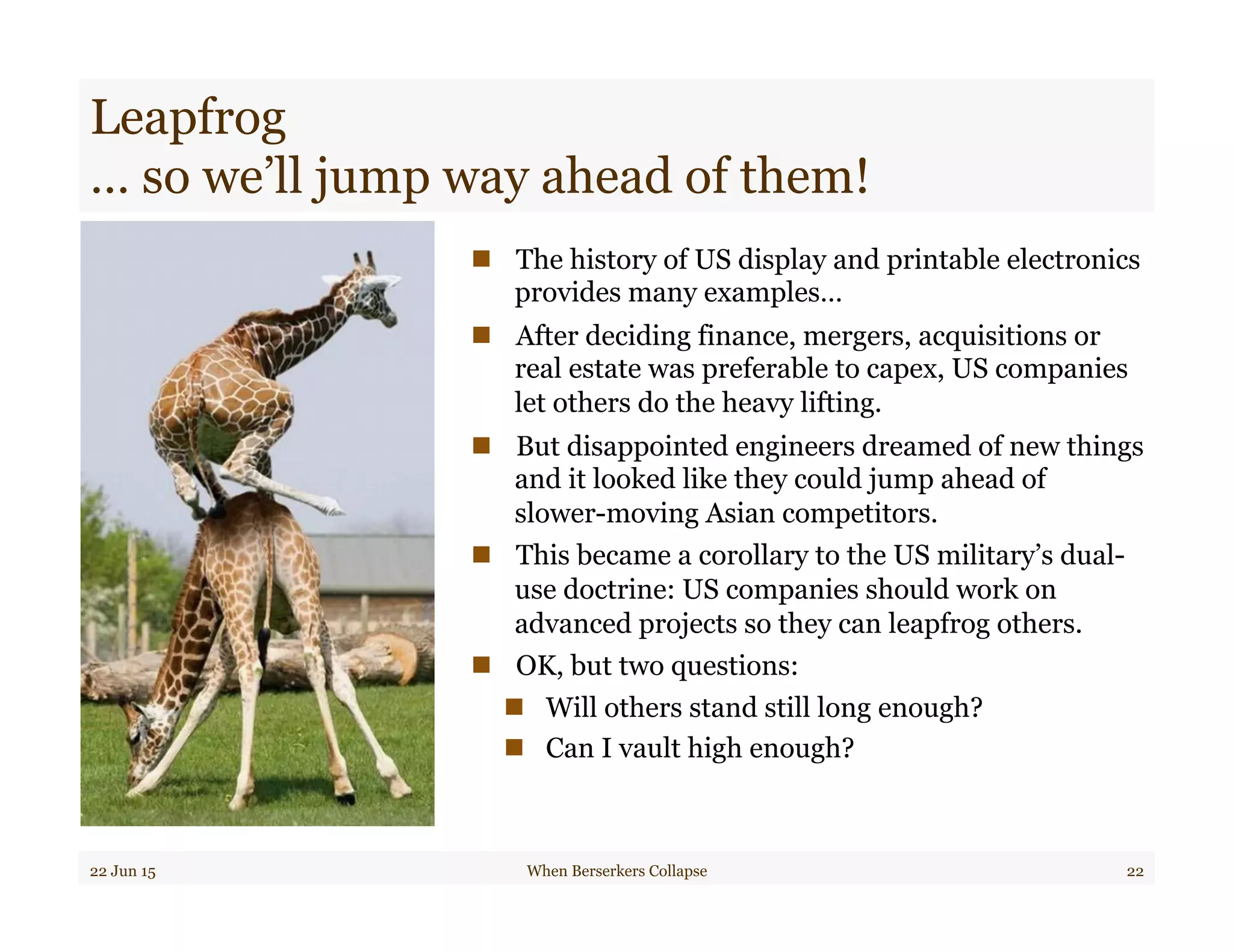 Leapfrog
… so we’ll jump way ahead of them!
n  The history of US display and printable electronics
provides many examples…
n  After deciding finance, mergers, acquisitions or
real estate was preferable to capex, US companies
let others do the heavy lifting.
n  But disappointed engineers dreamed of new things
and it looked like they could jump ahead of
slower-moving Asian competitors.
n  This became a corollary to the US military’s dual-
use doctrine: US companies should work on
advanced projects so they can leapfrog others.
n  OK, but two questions:
n  Will others stand still long enough?
n  Can I vault high enough?
22 Jun 15 When Berserkers Collapse 22
 