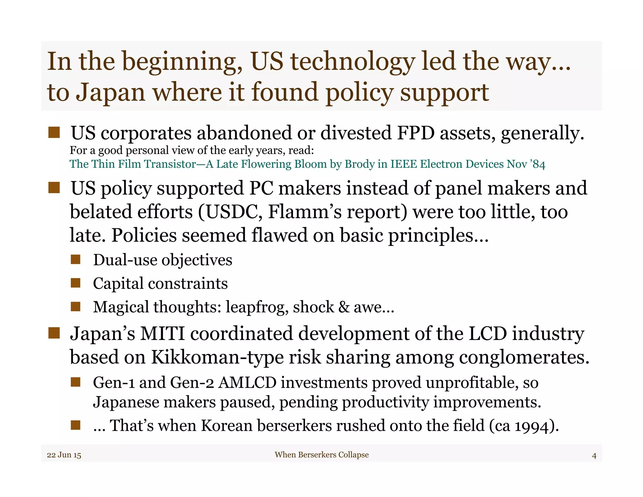 In the beginning, US technology led the way…
to Japan where it found policy support
n  US corporates abandoned or divested FPD assets, generally.
For a good personal view of the early years, read:
The Thin Film Transistor—A Late Flowering Bloom by Brody in IEEE Electron Devices Nov ’84
n  US policy supported PC makers instead of panel makers and
belated efforts (USDC, Flamm’s report) were too little, too
late. Policies seemed flawed on basic principles…
n  Dual-use objectives
n  Capital constraints
n  Magical thoughts: leapfrog, shock & awe…
n  Japan’s MITI coordinated development of the LCD industry
based on Kikkoman-type risk sharing among conglomerates.
n  Gen-1 and Gen-2 AMLCD investments proved unprofitable, so
Japanese makers paused, pending productivity improvements.
n  … That’s when Korean berserkers rushed onto the field (ca 1994).
22 Jun 15 When Berserkers Collapse 4
 