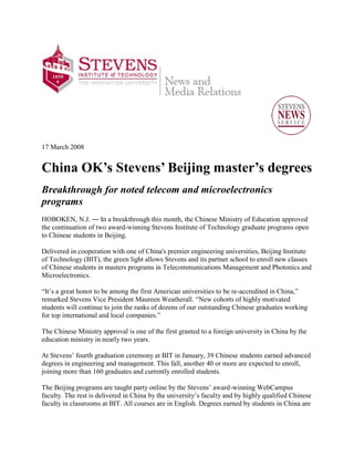 17 March 2008


China OK’s Stevens’ Beijing master’s degrees
Breakthrough for noted telecom and microelectronics
programs
HOBOKEN, N.J. ― In a breakthrough this month, the Chinese Ministry of Education approved
the continuation of two award-winning Stevens Institute of Technology graduate programs open
to Chinese students in Beijing.

Delivered in cooperation with one of China's premier engineering universities, Beijing Institute
of Technology (BIT), the green light allows Stevens and its partner school to enroll new classes
of Chinese students in masters programs in Telecommunications Management and Photonics and
Microelectronics.

“It’s a great honor to be among the first American universities to be re-accredited in China,”
remarked Stevens Vice President Maureen Weatherall. “New cohorts of highly motivated
students will continue to join the ranks of dozens of our outstanding Chinese graduates working
for top international and local companies.”

The Chinese Ministry approval is one of the first granted to a foreign university in China by the
education ministry in nearly two years.

At Stevens’ fourth graduation ceremony at BIT in January, 39 Chinese students earned advanced
degrees in engineering and management. This fall, another 40 or more are expected to enroll,
joining more than 160 graduates and currently enrolled students.

The Beijing programs are taught party online by the Stevens’ award-winning WebCampus
faculty. The rest is delivered in China by the university’s faculty and by highly qualified Chinese
faculty in classrooms at BIT. All courses are in English. Degrees earned by students in China are
 