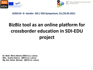 GI20110 –X –border- SDI / GDI Symposium, 23./24.05.2011



      BizBiz tool as an online platform for
       crossborder education in SDI-EDU
                      project


Dr. Math. Māris Alberts (IMCS LU, Latvia)
MSc. Andris Dzērve (IMCS LU, Latvia)
Mg. Dat. Raitis Bērziņš (IMCS LU, Latvia)



                                                                    1
 