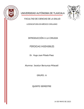 UNIVERSIDAD AUTÓNOMA DE TLAXCALA
FACULTAD DE CIENCIAS DE LA SALUD
LICENCIATURA EN MÉDICO CIRUJANO
INTRODUCCIÓN A LA CIRUGIA
PERDIDAS INSENSIBLES
Dr. Hugo Juan Piliado Paez
Alumna: Jocelyn Berzunza Milacatl
GRUPO: A
QUINTO SEMESTRE
14 DE MAYO DE 2023
 