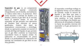 12
Separador de gas: es un componente
opcional del aparejo construido
integralmente con la bomba, normalmente
se coloca entre ésta y el protector. Sirve
como succión o entrada de fluidos a la
bomba y desvía el gas libre de la succión
hacia el espacio anular. El uso del
separador de gas permite una operación
de bombeo más eficiente en pozos
gasificados. Existen dos tipos de
separadores: convencional, y centrífugo,
donde su operación consiste en invertir el
sentido del flujo del líquido, lo que permite
que el gas libre continúe su trayectoria
ascendente hacia el espacio anular. Su
aplicación es recomendable en pozos
donde a la profundidad de colocación del
aparejo, las cantidades de gas libre no son
muy grandes.
El separador centrífugo trabaja en
la siguiente forma: en sus orificios
de entrada, recibe la mezcla de
líquido y gas libre que pasa a
través de una etapa de succión
neta positiva, la cual imprime
fuerza centrífuga a los fluidos; por
diferencia de densidades el líquido
va hacia las paredes internas del
separador y el gas permanece en
el centro.
 