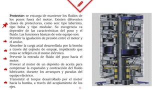 13
Protector: se encarga de mantener los fluidos de
los pozos fuera del motor. Existen diferentes
clases de protectores, como son: tipo laberinto,
tipo bolsa y tipo modular. Su escogencia va
depender de las características del pozo y el
fluido. Las funciones básicas de este equipo son:
Permitir la igualación de presión entre el motor y
el anular.
Absorber la carga axial desarrollada por la bomba
a través del cojinete de empuje, impidiendo que
estas se reflejen en el motor eléctrico.
Prevenir la entrada de fluido del pozo hacia el
motor.
Proveer al motor de un depósito de aceite para
compensar la expansión y contracción del fluido
lubricante, durante los arranques y paradas del
equipo eléctrico.
Transmitir el torque desarrollado por el motor
hacia la bomba, a través del acoplamiento de los
ejes.
 