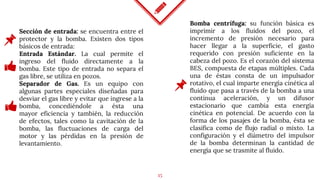 15
Sección de entrada: se encuentra entre el
protector y la bomba. Existen dos tipos
básicos de entrada:
Entrada Estándar. La cual permite el
ingreso del fluido directamente a la
bomba. Este tipo de entrada no separa el
gas libre, se utiliza en pozos.
Separador de Gas. Es un equipo con
algunas partes especiales diseñadas para
desviar el gas libre y evitar que ingrese a la
bomba, concediéndole a ésta una
mayor eficiencia y también, la reducción
de efectos, tales como la cavitación de la
bomba, las fluctuaciones de carga del
motor y las pérdidas en la presión de
levantamiento.
Bomba centrífuga: su función básica es
imprimir a los fluidos del pozo, el
incremento de presión necesario para
hacer llegar a la superficie, el gasto
requerido con presión suficiente en la
cabeza del pozo. Es el corazón del sistema
BES, compuesta de etapas múltiples. Cada
una de éstas consta de un impulsador
rotativo, el cual imparte energía cinética al
fluido que pasa a través de la bomba a una
continua aceleración, y un difusor
estacionario que cambia esta energía
cinética en potencial. De acuerdo con la
forma de los pasajes de la bomba, ésta se
clasifica como de flujo radial o mixto. La
configuración y el diámetro del impulsor
de la bomba determinan la cantidad de
energía que se trasmite al fluido.
 