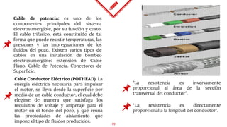 19
Cable de potencia: es uno de los
componentes principales del sistema
electrosumergible, por su función y costo.
El cable trifásico, está constituido de tal
forma que puede resistir temperaturas, las
presiones y las impregnaciones de los
fluidos del pozo. Existen varios tipos de
cables en una instalación de bombeo
electrosumergible: extensión de Cable
Plano. Cable de Potencia. Conectores de
Superficie.
"La resistencia es inversamente
proporcional al área de la sección
transversal del conductor".
Cable Conductor Eléctrico (POTHEAD). La
energía eléctrica necesaria para impulsar
el motor, se lleva desde la superficie por
medio de un cable conductor, el cual debe
elegirse de manera que satisfaga los
requisitos de voltaje y amperaje para el
motor en el fondo del pozo, y que reúna
las propiedades de aislamiento que
impone el tipo de fluidos producidos.
“La resistencia es directamente
proporcional a la longitud del conductor".
 