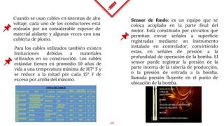 20
Cuando se usan cables en sistemas de alto
voltaje, cada uno de los conductores está
rodeado por un considerable espesor de
material aislante y algunas veces con una
cubierta de plomo.
Sensor de fondo: es un equipo que se
coloca acoplado en la parte final del
motor. Está constituido por circuitos que
permitan enviar señales a superficie
registradas mediante un instrumento
instalado en controlador, convirtiendo
estas, en señales de presión a la
profundidad de operación de la bomba. El
sensor puede registrar la presión de la
parte interna de la tubería de producción,
o la presión de entrada a la bomba,
llamada presión fluyente en el punto de
ubicación de la bomba.
Para los cables utilizados también existen
limitaciones debidas a materiales
utilizados en su construcción. Los cables
estándar tienen en promedio 10 años de
vida a una temperatura máxima de 167º F y
se reduce a la mitad por cada 15º F de
exceso por arriba del máximo.
 