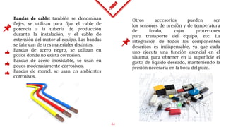 22
Bandas de cable: también se denominan
flejes, se utilizan para fijar el cable de
potencia a la tubería de producción
durante la instalación, y el cable de
extensión del motor al equipo. Las bandas
se fabrican de tres materiales distintos:
Bandas de acero negro, se utilizan en
pozos donde no exista corrosión.
Bandas de acero inoxidable, se usan en
pozos moderadamente corrosivos.
Bandas de monel, se usan en ambientes
corrosivos.
Otros accesorios pueden ser
los sensores de presión y de temperatura
de fondo, cajas protectores
para transporte del equipo, etc. La
integración de todos los componentes
descritos es indispensable, ya que cada
uno ejecuta una función esencial en el
sistema, para obtener en la superficie el
gasto de líquido deseado, manteniendo la
presión necesaria en la boca del pozo.
 