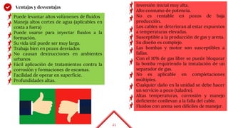 23
Ventajas y desventajas Inversión inicial muy alta.
Alto consumo de potencia.
No es rentable en pozos de baja
producción.
Los cables se deterioran al estar expuestos
a temperaturas elevadas.
Susceptible a la producción de gas y arena.
Su diseño es complejo.
Las bombas y motor son susceptibles a
fallas.
Con el 10% de gas libre se puede bloquear
la bomba requiriendo la instalación de un
separador de gas.
No es aplicable en completaciones
múltiples.
Cualquier daño en la unidad se debe hacer
un servicio a pozo (taladro).
Altas temperaturas, corrosión y manejo
deficiente conllevan a la falla del cable.
Fluidos con arena son difíciles de manejar.
Puede levantar altos volúmenes de fluidos
Maneja altos cortes de agua (aplicables en
costa a fuera)
Puede usarse para inyectar fluidos a la
formación.
Su vida útil puede ser muy larga.
Trabaja bien en pozos desviados
No causan destrucciones en ambientes
urbanos
Fácil aplicación de tratamientos contra la
corrosión y formaciones de escamas.
Facilidad de operar en superficie.
Profundidades altas.
 