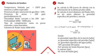 24
Parámetros de bombeo
Temperatura: limitado por > 350ºf para
motores y cables especiales.
Presencia de gas: saturación de gas libre < 10%-
Presencia de arena: < 200 ppm
(preferiblemente 0)
Viscosidad: límite cercano a los 200 cps.-
Profundidad: 6000 - 8000 pies.
Tipo de completación: tanto en pozos
verticales, como desviados.
Volumen de fluido: hasta 4000 BPD.
Se calcula la IPR (curva de oferta) con la
información de la última prueba válida.
Se calcula el nivel dinámico del fluido (NF),
no sin antes obtener la gravedad
específica del petróleo y mezcla.
Diseño
Donde:
m: gravedad específica de la mezcla [adm]
γo: gravedad específica del petróleo [adm]
γw: gravedad específica del agua [adm]
°API: gravedad API [adm]
Pwf: presión de fondo fluyente [lpca]
h: espesor [pie]
NF: nivel de fluido [pie]
 